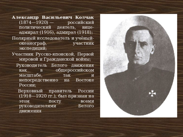 Александр Васильевич Колчак (1874—1920) — российский политический деятель, вице-адмирал (1916), адмирал (1918); Полярный исследователь и учёный-океанограф, участник экспедиций; Участник Русско-японской, Первой мировой и Гражданской войны;  Руководитель Белого движения как в общероссийском масштабе, так и непосредственно на Востоке России;  Верховный правитель России (1918—1920 гг.), был признан на этом посту всеми руководителями Белого движения 