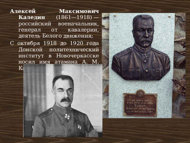 Алексей Максимович Каледин (1861—1918) — российский военачальник, генерал от кавалерии, деятель Белого движения; С октября 1918 до 1920 года Донской политехнический институт в Новочеркасске носил имя атамана А. М. Каледина 