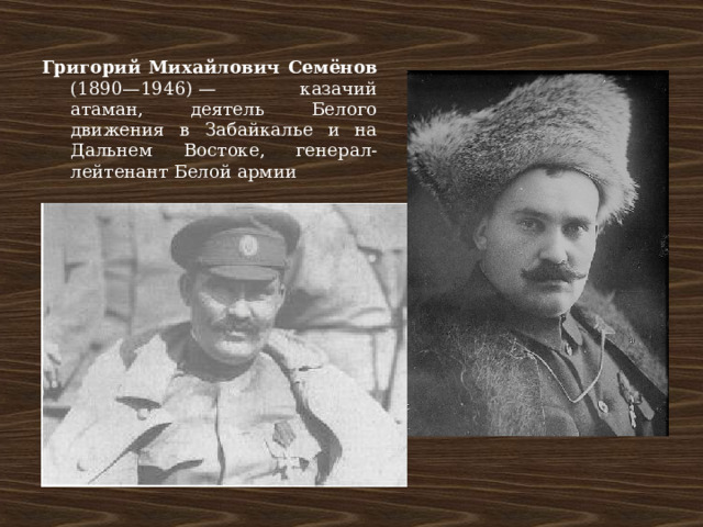 Григорий Михайлович Семёнов (1890—1946) — казачий атаман, деятель Белого движения в Забайкалье и на Дальнем Востоке, генерал-лейтенант Белой армии 