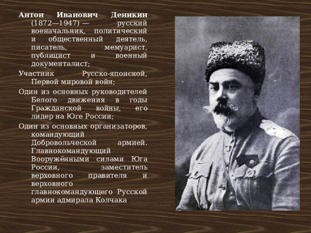 Антон Иванович Деникин (1872—1947) — русский военачальник, политический и общественный деятель, писатель, мемуарист, публицист и военный документалист; Участник Русско-японской, Первой мировой войн; Один из основных руководителей Белого движения в годы Гражданской войны, его лидер на Юге России; Один из основных организаторов, командующий Добровольческой армией. Главнокомандующий Вооружёнными силами Юга России, заместитель верховного правителя и верховного главнокомандующего Русской армии адмирала Колчака 