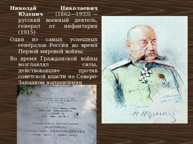 Николай Николаевич Юденич (1862—1933) — русский военный деятель, генерал от инфантерии (1915) Один из самых успешных генералов России во время Первой мировой войны; Во время Гражданской войны возглавлял силы, действовавшие против советской власти на Северо-Западном направлении 