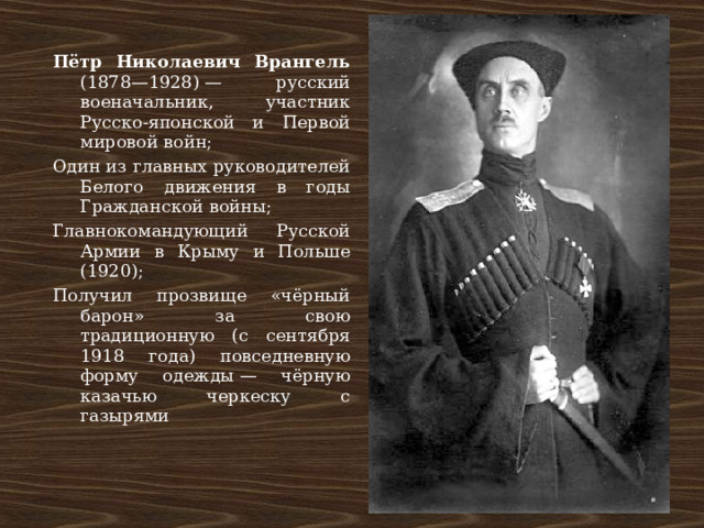 Пётр Николаевич Врангель (1878—1928) — русский военачальник, участник Русско-японской и Первой мировой войн; Один из главных руководителей Белого движения в годы Гражданской войны; Главнокомандующий Русской Армии в Крыму и Польше (1920); Получил прозвище «чёрный барон» за свою традиционную (с сентября 1918 года) повседневную форму одежды — чёрную казачью черкеску с газырями 