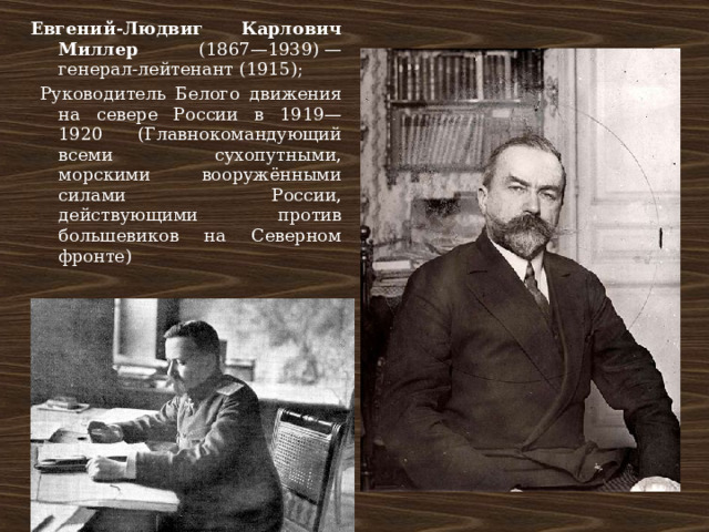 Евгений-Людвиг Карлович Миллер (1867—1939) — генерал-лейтенант (1915);  Руководитель Белого движения на севере России в 1919—1920 (Главнокомандующий всеми сухопутными, морскими вооружёнными силами России, действующими против большевиков на Северном фронте) 