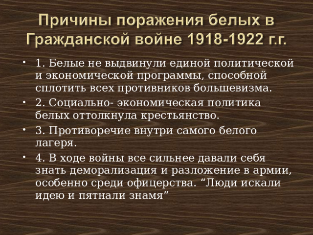1. Белые не выдвинули единой политической и экономической программы, способной сплотить всех противников большевизма. 2. Социально- экономическая политика белых оттолкнула крестьянство. 3. Противоречие внутри самого белого лагеря. 4. В ходе войны все сильнее давали себя знать деморализация и разложение в армии, особенно среди офицерства. “ Люди искали идею и пятнали знамя ” 