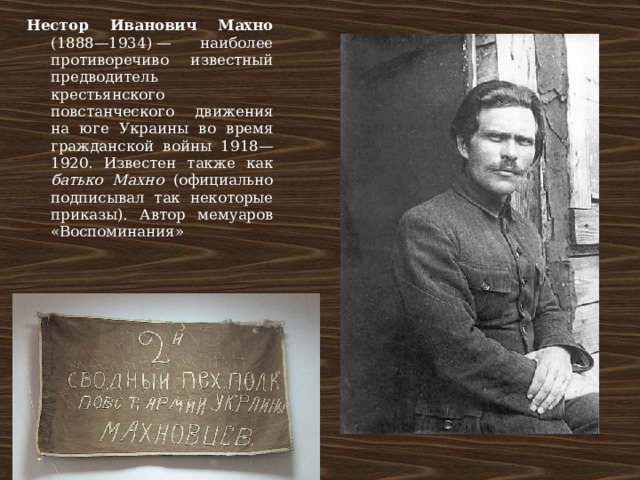 Нестор Иванович Махно (1888—1934) — наиболее противоречиво известный предводитель крестьянского повстанческого движения на юге Украины во время гражданской войны 1918—1920. Известен также как батько Махно (официально подписывал так некоторые приказы). Автор мемуаров «Воспоминания» 