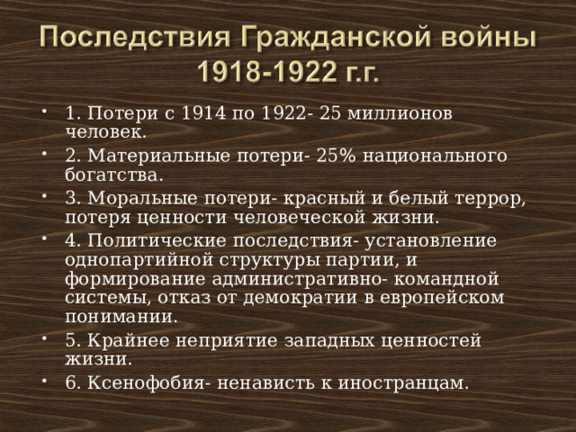 1. Потери с 1914 по 1922- 25 миллионов человек. 2. Материальные потери- 25 % национального богатства. 3. Моральные потери- красный и белый террор, потеря ценности человеческой жизни. 4. Политические последствия- установление однопартийной структуры партии, и формирование административно- командной системы, отказ от демократии в европейском понимании. 5. Крайнее неприятие западных ценностей жизни. 6. Ксенофобия- ненависть к иностранцам. 