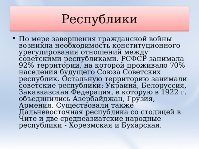 Республики По мере завершения гражданской войны возникла необходимость конституционного урегулирования отношений между советскими республиками. РСФСР занимала 92% территории, на которой проживало 70% населения будущего Союза Советских республик. Остальную территорию занимали советские республики: Украина, Белоруссия, Закавказская Федерация, в которую в 1922 г. объединились Азербайджан, Грузия, Армения. Существовали также Дальневосточная республика со столицей в Чите и две среднеазиатские народные республики - Хорезмская и Бухарская.  