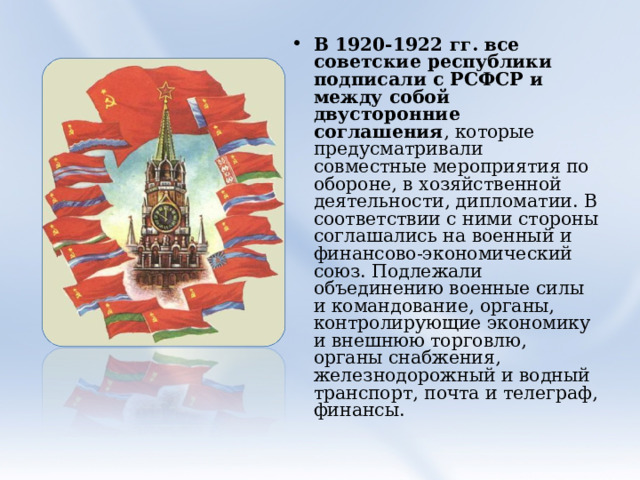 В 1920-1922 гг. все советские республики подписали с РСФСР и между собой двусторонние соглашения , которые предусматривали совместные мероприятия по обороне, в хозяйственной деятельности, дипломатии. В соответствии с ними стороны соглашались на военный и финансово-экономический союз. Подлежали объединению военные силы и командование, органы, контролирующие экономику и внешнюю торговлю, органы снабжения, железнодорожный и водный транспорт, почта и телеграф, финансы.  