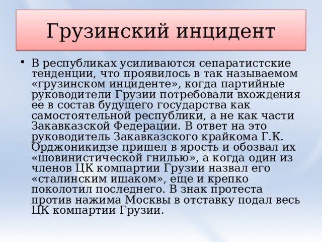 Грузинский инцидент В республиках усиливаются сепаратистские тенденции, что проявилось в так называемом «грузинском инциденте», когда партийные руководители Грузии потребовали вхождения ее в состав будущего государства как самостоятельной республики, а не как части Закавказской Федерации. В ответ на это руководитель Закавказского крайкома Г.К. Орджоникидзе пришел в ярость и обозвал их «шовинистической гнилью», а когда один из членов ЦК компартии Грузии назвал его «сталинским ишаком», еще и крепко поколотил последнего. В знак протеста против нажима Москвы в отставку подал весь ЦК компартии Грузии.  