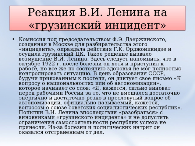 Реакция В.И. Ленина на «грузинский инцидент» Комиссия под председательством Ф.Э. Дзержинского, созданная в Москве для разбирательства этого «инцидента», оправдала действия Г.К. Орджоникидзе и осудила грузинский ЦК. Такое решение вызвало возмущение В.И. Ленина. Здесь следует напомнить, что в октябре 1922 г. после болезни он хотя и приступил к работе, но все же по состоянию здоровья не мог полностью контролировать ситуацию. В день образования СССР, будучи прикованным к постели, он диктует свое письмо «К вопросу о национальностях или об автономизации», которое начинает со слов: «Я, кажется, сильно виноват перед рабочими России за то, что не вмешался достаточно энергично и достаточно резко в пресловутый вопрос об автономизации, официально называемый, кажется, вопросом о союзе советских социалистических республик». Попытки В.И. Ленина впоследствии «разобраться» с виновниками «грузинского инцидента» и не допустить ограничения самостоятельности республик успеха не принесли. Из-за болезни и политических интриг он оказался отстраненным от дел.  