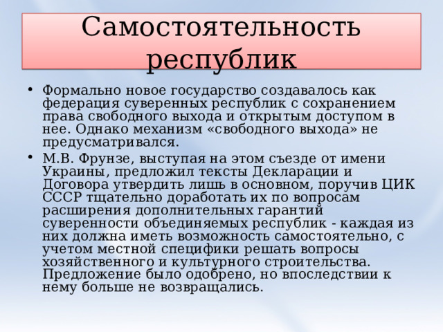 Самостоятельность республик Формально новое государство создавалось как федерация суверенных республик с сохранением права свободного выхода и открытым доступом в нее. Однако механизм «свободного выхода» не предусматривался. М.В. Фрунзе, выступая на этом съезде от имени Украины, предложил тексты Декларации и Договора утвердить лишь в основном, поручив ЦИК СССР тщательно доработать их по вопросам расширения дополнительных гарантий суверенности объединяемых республик - каждая из них должна иметь возможность самостоятельно, с учетом местной специфики решать вопросы хозяйственного и культурного строительства. Предложение было одобрено, но впоследствии к нему больше не возвращались.  