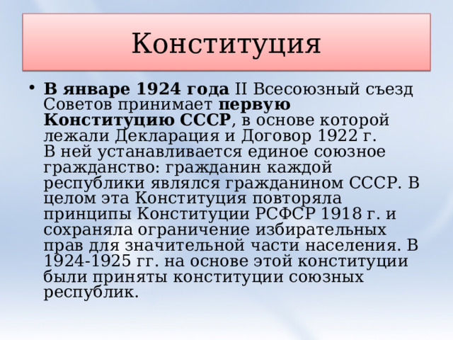 Конституция В январе 1924 года  II Всесоюзный съезд Советов принимает  первую Конституцию СССР , в основе которой лежали Декларация и Договор 1922 г.  В ней устанавливается единое союзное гражданство: гражданин каждой республики являлся гражданином СССР. В целом эта Конституция повторяла принципы Конституции РСФСР 1918 г. и сохраняла ограничение избирательных прав для значительной части населения. В 1924-1925 гг. на основе этой конституции были приняты конституции союзных республик.  