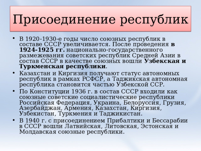 Присоединение республик В 1920-1930-е годы число союзных республик в составе СССР увеличивается. После проведения  в 1924-1925 гг.  национально-государственного размежевания советских республик Средней Азии в состав СССР в качестве союзных вошли  Узбекская и Туркменская республики . Казахстан и Киргизия получают статус автономных республик в рамках РСФСР, а Таджикская автономная республика становится частью Узбекской ССР. По Конституции 1936 г. в состав СССР входили как союзные советские социалистические республики Российская Федерация, Украина, Белоруссия, Грузия, Азербайджан, Армения, Казахстан, Киргизия, Узбекистан, Туркмения и Таджикистан. В 1940 г. с присоединением Прибалтики и Бессарабии в СССР вошли Латвийская, Литовская, Эстонская и Молдавская союзные республики.  