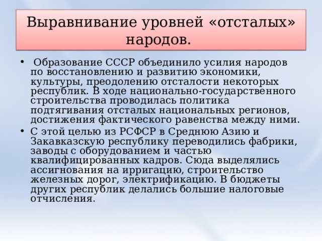 Выравнивание уровней « отсталых » народов.  Образование СССР объединило усилия народов по восстановлению и развитию экономики, культуры, преодолению отсталости некоторых республик. В ходе национально-государственного строительства проводилась политика подтягивания отсталых национальных регионов, достижения фактического равенства между ними. С этой целью из РСФСР в Среднюю Азию и Закавказскую республику переводились фабрики, заводы с оборудованием и частью квалифицированных кадров. Сюда выделялись ассигнования на ирригацию, строительство железных дорог, электрификацию. В бюджеты других республик делались большие налоговые отчисления. 