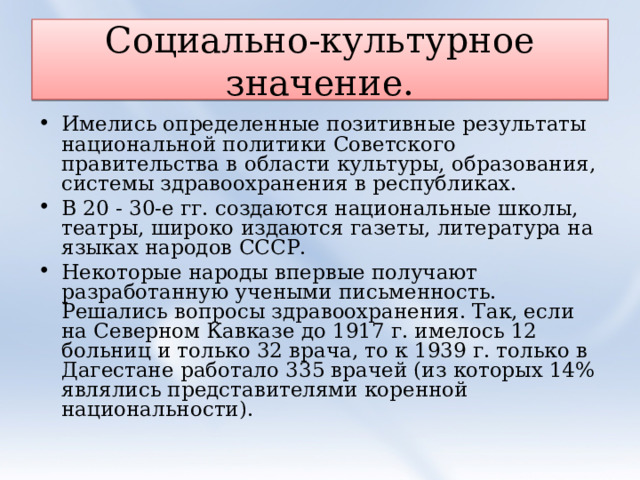 Социально-культурное значение. Имелись определенные позитивные результаты национальной политики Советского правительства в области культуры, образования, системы здравоохранения в республиках. В 20 - 30-е гг. создаются национальные школы, театры, широко издаются газеты, литература на языках народов СССР. Некоторые народы впервые получают разработанную учеными письменность. Решались вопросы здравоохранения. Так, если на Северном Кавказе до 1917 г. имелось 12 больниц и только 32 врача, то к 1939 г. только в Дагестане работало 335 врачей (из которых 14% являлись представителями коренной национальности). 