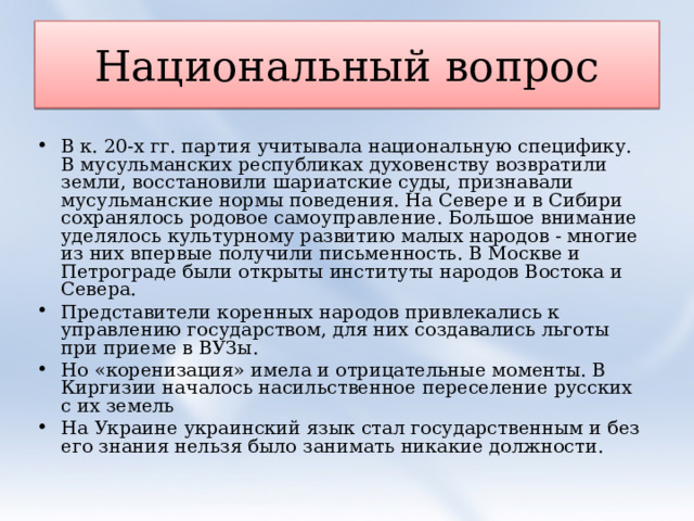 Национальный вопрос В к. 20-х гг. партия учитывала национальную специфику. В мусульманских республиках духовенству возвратили земли, восстановили шариатские суды, признавали мусульманские нормы поведения. На Севере и в Сибири сохранялось родовое самоуправление. Большое внимание уделялось культурному развитию малых народов - многие из них впервые получили письменность. В Москве и Петрограде были открыты институты народов Востока и Севера. Представители коренных народов привлекались к управлению государством, для них создавались льготы при приеме в ВУЗы. Но «коренизация» имела и отрицательные моменты. В Киргизии началось насильственное переселение русских с их земель На Украине украинский язык стал государственным и без его знания нельзя было занимать никакие должности. 
