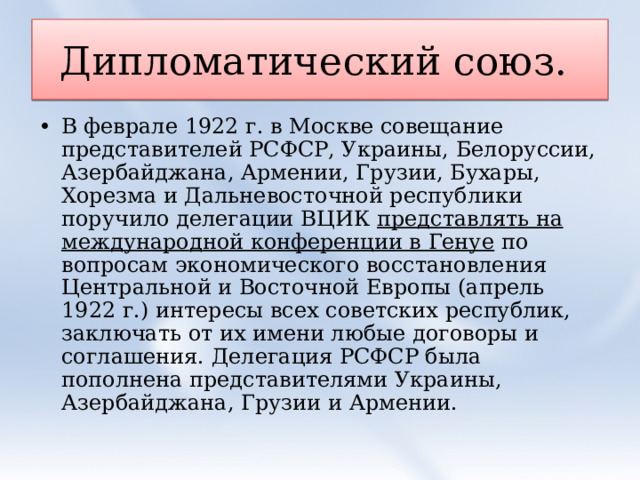 Дипломатический союз. В феврале 1922 г. в Москве совещание представителей РСФСР, Украины, Белоруссии, Азербайджана, Армении, Грузии, Бухары, Хорезма и Дальневосточной республики поручило делегации ВЦИК представлять на международной конференции в Генуе по вопросам экономического восстановления Центральной и Восточной Европы (апрель 1922 г.) интересы всех советских республик, заключать от их имени любые договоры и соглашения. Делегация РСФСР была пополнена представителями Украины, Азербайджана, Грузии и Армении. 