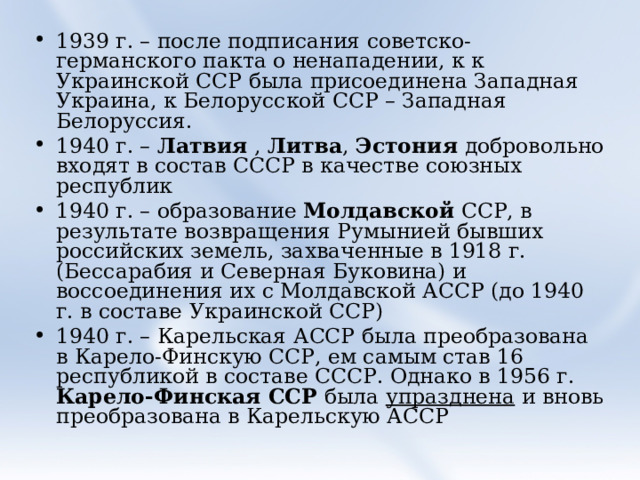 1939 г. – после подписания советско-германского пакта о ненападении, к к Украинской ССР была присоединена Западная Украина, к Белорусской ССР – Западная Белоруссия. 1940 г. – Латвия , Литва , Эстония добровольно входят в состав СССР в качестве союзных республик 1940 г. – образование Молдавской ССР, в результате возвращения Румынией бывших российских земель, захваченные в 1918 г. (Бессарабия и Северная Буковина) и воссоединения их с Молдавской АССР (до 1940 г. в составе Украинской ССР) 1940 г. – Карельская АССР была преобразована в Карело-Финскую ССР, ем самым став 16 республикой в составе СССР. Однако в 1956 г. Карело-Финская ССР была упразднена и вновь преобразована в Карельскую АССР 