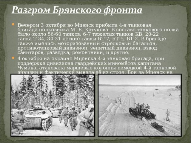 Вечером 3 октября во Мценск прибыла 4-я танковая бригада полковника М. Е. Катукова. В составе танкового полка было около 56-60 танков: 6-7 тяжелых танков КВ, 20-22 танка Т-34, 30-31 легкие танки БТ-7, БТ-5, БТ-2. В бригаде также имелись моторизованный стрелковый батальон, противотанковый дивизион, зенитный дивизион, взвод санитаров, разведка, ремонтники, и другие. 4 октября на окраине Мценска 4-я танковая бригада, при поддержке дивизиона гвардейских миномётов капитана Чумака, атаковала маршевые колонны немецкой 4-й танковой дивизии и фактически вывела её из строя. Бои за Мценск на неделю сковали немецкие войска.  