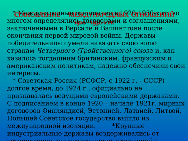 * Международные отношения в 1920-1930-х гг. во многом определялись договорами и соглашениями, заключенными в Версале и Вашингтоне после окончания первой мировой войны. Державы-победительницы сумели навязать свою волю странам Четверного (Тройственного) союза и, как казалось тогдашним британским, французским и американским политикам, надежно обеспечили свои интересы. * Советская Россия (РСФСР, с 1922 г. - СССР) долгое время, до 1924 г., официально не признавалась ведущими европейскими державами. С подписанием в конце 1920 – начале 1921г. мирных договоров Финляндией, Эстонией, Латвией, Литвой, Польшей Советское государство вышло из международной изоляции. *Крупные индустриальные державы воздерживались от установления дипломатических отношений с Советской Россией. 