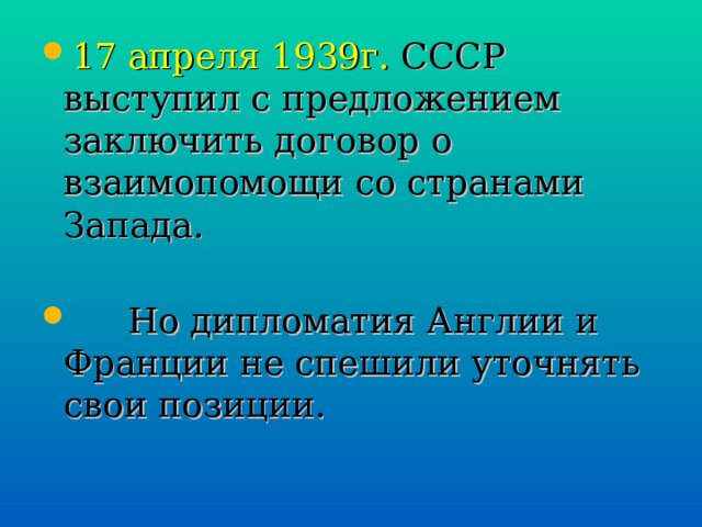 17 апреля 1939г. СССР выступил с предложением заключить договор о взаимопомощи со странами Запада.  Но дипломатия Англии и Франции не спешили уточнять свои позиции. 