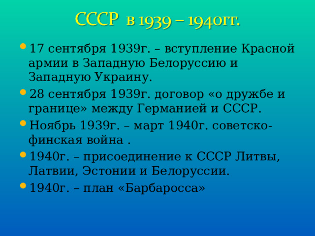 17 сентября 1939г. – вступление Красной армии в Западную Белоруссию и Западную Украину. 28 сентября 1939г. договор «о дружбе и границе» между Германией и СССР. Ноябрь 1939г. – март 1940г. советско-финская война . 1940г. – присоединение к СССР Литвы, Латвии, Эстонии и Белоруссии. 1940г. – план «Барбаросса» 
