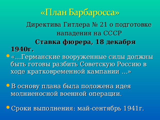  Директива Гитлера № 21 о подготовке  нападения на СССР  Ставка фюрера, 18 декабря 1940г. «…Германские вооруженные силы должны быть готовы разбить Советскую Россию в ходе кратковременной кампании …» В основу плана была положена идея молниеносной военной операции.  Сроки выполнения: май-сентябрь 1941г. 