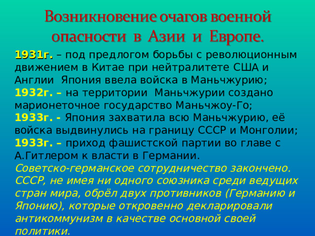 1931г. – под предлогом борьбы с революционным движением в Китае при нейтралитете США и Англии Япония ввела войска в Маньчжурию; 1932г. – на территории Маньчжурии создано марионеточное государство Маньчжоу-Го; 1933г. - Япония захватила всю Маньчжурию, её войска выдвинулись на границу СССР и Монголии; 1933г. – приход фашистской партии во главе с А.Гитлером к власти в Германии. Советско-германское сотрудничество закончено. СССР, не имея ни одного союзника среди ведущих стран мира, обрёл двух противников (Германию и Японию), которые откровенно декларировали антикоммунизм в качестве основной своей политики. 
