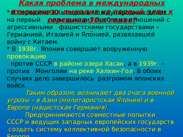 Какая проблема в международных отношениях выходит на первый план к середине 30-х годов?  * К середине 30-х годов в международных делах на первый план выходит проблема отношений с агрессивными фашистскими государствами – Германией, Италией и Японией, развязавшей войну с Китаем. * В 1938г. Япония совершает вооруженную провокацию   против СССР в районе озера Хасан , а в 1939г. – против Монголии на реке Халхин-Гол . В обоих случаях дело завершилось разгромом японских войск .  Таким образом, возникают два очага военной угрозы – в Азии (милитаристская Япония) и в Европе (нацистская Германия).  Предпринимаются совместные попытки СССР и ведущих западных европейских государств создать систему коллективной безопасности в Европе.   