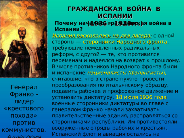 ГРАЖДАНСКАЯ ВОЙНА В ИСПАНИИ (1936 – 1939гг.) Почему началась гражданская война в Испании? Испания раскололась на два лагеря: с одной стороны — сторонники Народного фронта , требующие немедленных радикальных реформ, с другой — те, кто противился переменам и надеялся на возврат к прошлому. В числе противников Народного фронта были и испанские националисты (фалангисты ), считавшие, что в стране нужно провести преобразования по итальянскому образцу, подавить рабочее и профсоюзное движение и установить диктатуру. 18 июля 1936 года военные сторонники диктатуры во главе с генералом Франко начали захватывать правительственные здания, расправляться со сторонниками республики. Им противостояли вооруженные отряды рабочих и крестьян. Испанский флот и авиация остались на стороне республиканского правительства. Развернулись бои республиканцев и франкистов. Генерал Франко - лидер «крестового похода» против коммунистов. Аллегория 