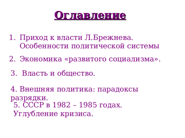 Оглавление Приход к власти Л.Брежнева. Особенности политической системы Экономика «развитого социализма». 3. Власть и общество. 4. Внешняя политика: парадоксы разрядки. 5. СССР в 1982 – 1985 годах. Углубление кризиса. 