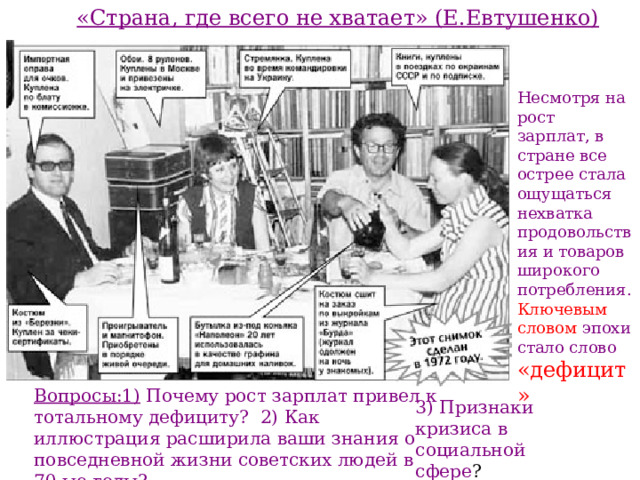 «Страна, где всего не хватает» (Е.Евтушенко) Несмотря на рост зарплат, в стране все острее стала ощущаться нехватка продовольствия и товаров широкого потребления. Ключевым словом эпохи стало слово  «дефицит» Вопросы:1) Почему рост зарплат привел к тотальному дефициту? 2) Как иллюстрация расширила ваши знания о повседневной жизни советских людей в 70-ые годы? 3) Признаки кризиса в социальной сфере ? 