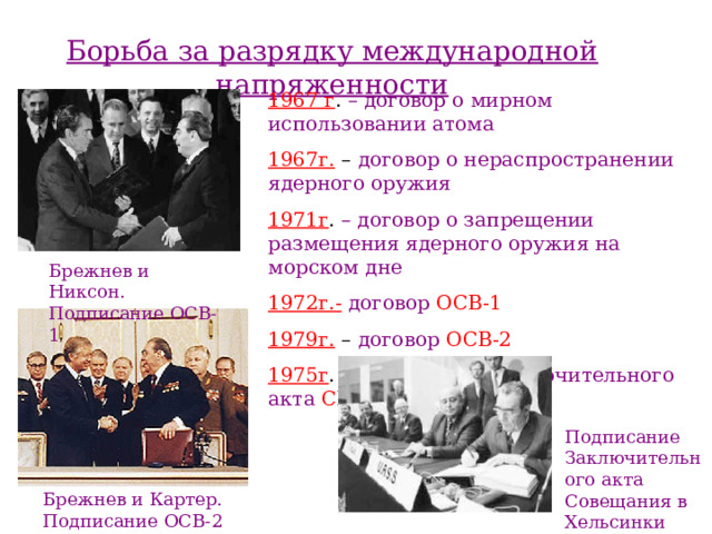 Борьба за разрядку международной напряженности 1967 г . – договор о мирном использовании  атома 1967г. – договор о нераспространении  ядерного оружия  1971г . – договор о запрещении  размещения ядерного оружия на морском  дне 1972г.-  договор ОСВ-1 1979г. – договор ОСВ-2 1975г . – подписание Заключительного акта  СБСЕ Брежнев и Никсон. Подписание ОСВ-1 Подписание Заключительного акта Совещания в Хельсинки Брежнев и Картер. Подписание ОСВ-2 