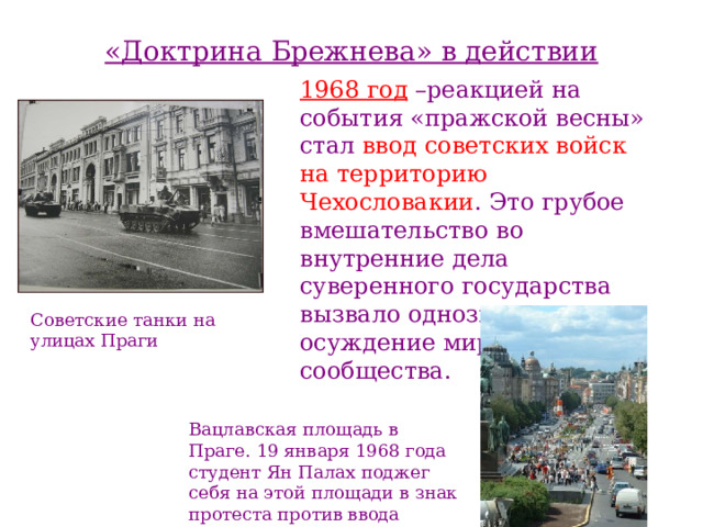 «Доктрина Брежнева» в действии 1968 год –реакцией на события «пражской весны» стал ввод советских войск на территорию  Чехословакии . Это грубое вмешательство во внутренние дела суверенного государства вызвало однозначное осуждение мирового сообщества. Советские танки на улицах Праги Вацлавская площадь в Праге. 19 января 1968 года студент Ян Палах поджег себя на этой площади в знак протеста против ввода советских войск в Чехословакию. 