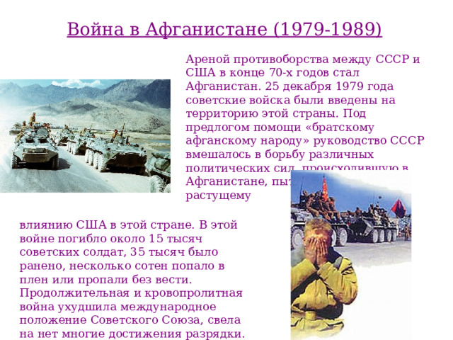 Война в Афганистане (1979-1989) Ареной противоборства между СССР и США в конце 70-х годов стал Афганистан. 25 декабря 1979 года советские войска были введены на территорию этой страны. Под предлогом помощи «братскому афганскому народу» руководство СССР вмешалось в борьбу различных политических сил, происходившую в Афганистане, пытаясь противостоять растущему влиянию США в этой стране. В этой войне погибло около 15 тысяч советских солдат, 35 тысяч было ранено, несколько сотен попало в плен или пропали без вести. Продолжительная и кровопролитная война ухудшила международное положение Советского  Союза, свела на  нет многие достижения разрядки. 