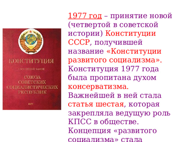 1977 год – принятие новой (четвертой в советской истории) Конституции СССР , получившей название «Конституции развитого  социализма». Конституция 1977 года была пропитана духом консерватизма. Важнейшей в ней стала статья шестая , которая закрепляла ведущую роль КПСС в обществе. Концепция «развитого социализма» стала идеологическим обоснованием политического «застоя». 