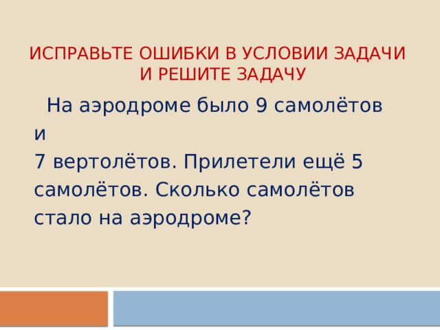 Исправьте ошибки в условии задачи  и решите задачу  На аэродроме было 9 самолётов и 7 вертолётов. Прилетели ещё 5 самолётов. Сколько самолётов стало на аэродроме? 