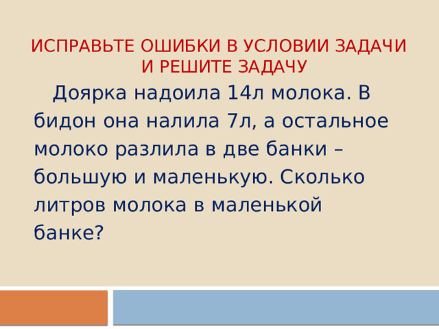 Исправьте ошибки в условии задачи  и решите задачу  Доярка надоила 14л молока. В бидон она налила 7л, а остальное молоко разлила в две банки – большую и маленькую. Сколько литров молока в маленькой банке? 