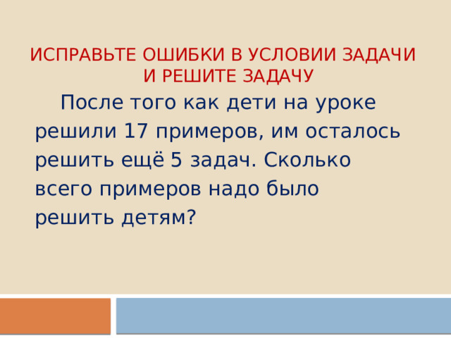 Исправьте ошибки в условии задачи  и решите задачу  После того как дети на уроке решили 17 примеров, им осталось решить ещё 5 задач. Сколько всего примеров надо было решить детям? 