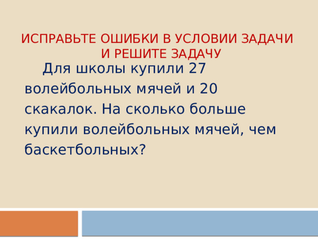 Исправьте ошибки в условии задачи  и решите задачу  Для школы купили 27 волейбольных мячей и 20 скакалок. На сколько больше купили волейбольных мячей, чем баскетбольных? 