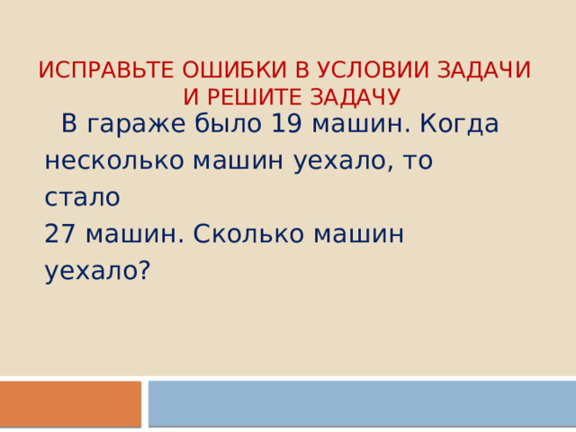 Исправьте ошибки в условии задачи  и решите задачу  В гараже было 19 машин. Когда несколько машин уехало, то стало 27 машин. Сколько машин уехало? 