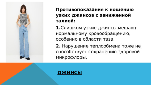 Противопоказания к ношению узких джинсов с заниженной талией: 1. Слишком узкие джинсы мешают нормальному кровообращению, особенно в области таза. 2. Нарушение теплообмена тоже не способствует сохранению здоровой микрофлоры. ДЖИНСЫ 