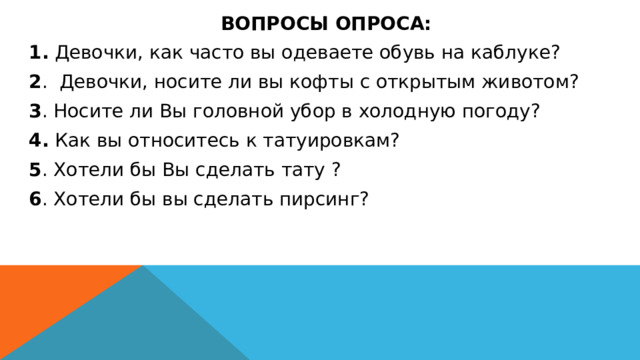  ВОПРОСЫ ОПРОСА:   1. Девочки, как часто вы одеваете обувь на каблуке? 2 . Девочки, носите ли вы кофты с открытым животом? 3 . Носите ли Вы головной убор в холодную погоду? 4. Как вы относитесь к татуировкам? 5 . Хотели бы Вы сделать тату ? 6 . Хотели бы вы сделать пирсинг? 