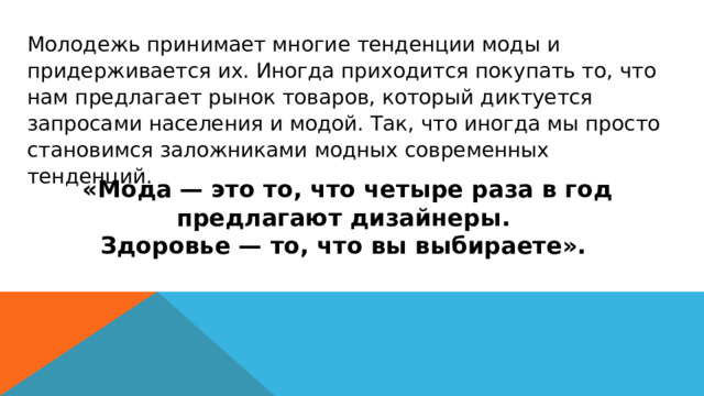 Молодежь принимает многие тенденции моды и придерживается их. Иногда приходится покупать то, что нам предлагает рынок товаров, который диктуется запросами населения и модой. Так, что иногда мы просто становимся заложниками модных современных тенденций.   «Мода — это то, что четыре раза в год предлагают дизайнеры. Здоровье — то, что вы выбираете». 