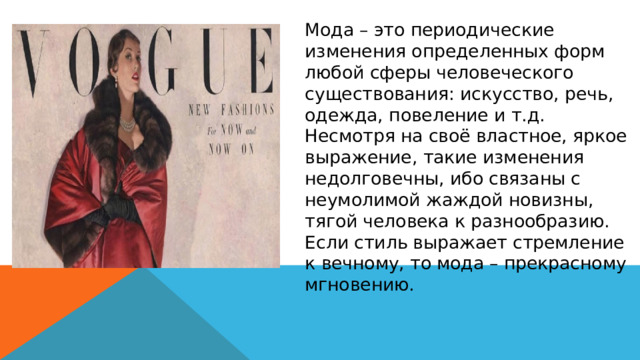 Мода – это периодические изменения определенных форм любой сферы человеческого существования: искусство, речь, одежда, повеление и т.д. Несмотря на своё властное, яркое выражение, такие изменения недолговечны, ибо связаны с неумолимой жаждой новизны, тягой человека к разнообразию. Если стиль выражает стремление к вечному, то мода – прекрасному мгновению. 