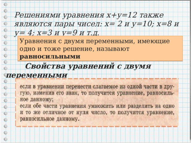 Решениями уравнения х+у=12 также являются пары чисел: х= 2 и у=10; х=8 и у= 4; х=3 и у=9 и т.д. Уравнения с двумя переменными, имеющие одно и тоже решение, называют равносильными  Свойства уравнений с двумя переменными 