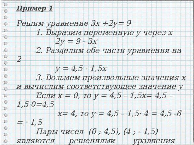 Пример 1  Решим уравнение 3х +2у= 9  1. Выразим переменную у через х   2у = 9 - 3х  2. Разделим обе части уравнения на 2   у = 4,5 - 1,5х  3. Возьмем произвольные значения х и вычислим соответствующее значение у  Если х = 0, то у = 4,5 – 1,5х= 4,5 – 1,5·0=4,5   х= 4, то у = 4,5 – 1,5· 4 = 4,5 -6 = - 1,5  Пары чисел (0 ; 4,5), (4 ; - 1,5) являются решениями  уравнения 3х+2у=9   Ответ: (0 ; 4,5), (4 ; - 1,5) 