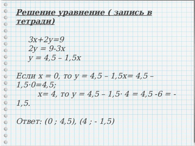 Решение уравнение ( запись в тетради)   3х+2у=9  2у = 9-3х  у = 4,5 – 1,5х   Если х = 0, то у = 4,5 – 1,5х= 4,5 – 1,5·0=4,5;  х= 4, то у = 4,5 – 1,5· 4 = 4,5 -6 = - 1,5.   Ответ: (0 ; 4,5), (4 ; - 1,5) 