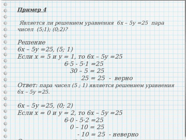 Пример 4   Является ли решением уравнения 6х – 5у =25 пара чисел (5;1); (0;2)?  Решение 6х – 5у =25, (5; 1) Если х = 5 и у = 1, то 6х – 5у =25    6·5 - 5·1 =25    30 – 5 = 25    25 = 25 - верно Ответ: пара чисел (5 ; 1) является решением уравнения 6х – 5у =25.  6х – 5у =25, (0; 2) Если х = 0 и у = 2, то 6х – 5у =25    6·0 - 5·2 =25    0 – 10 = 25    - 10 = 25 - неверно Ответ: пара чисел (0;2) не является решением уравнения 6х– 5у=25. 