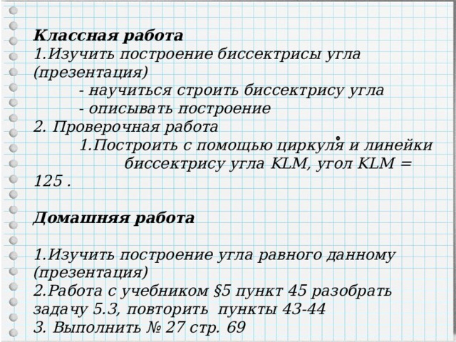 Классная работа Изучить построение биссектрисы угла (презентация)  - научиться строить биссектрису угла  - описывать построение 2. Проверочная работа  1.Построить с помощью циркуля и линейки    биссектрису  угла KLM, угол KLM = 125 .  Домашняя работа  1.Изучить построение угла равного данному (презентация) 2.Работа с учебником §5 пункт 45 разобрать задачу 5.3, повторить пункты 43-44 3. Выполнить № 27 стр. 69 